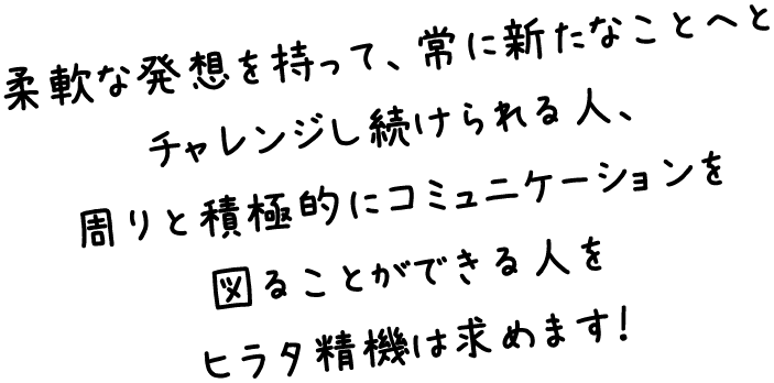 柔軟な発想を持ってモノづくりへと反映・昇華できる人、周りと積極的にコミュニケーションを図り、常に新たなことへとチャレンジし続けられる人をヒラタ精機は求めます！